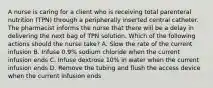 A nurse is caring for a client who is receiving total parenteral nutrition (TPN) through a peripherally inserted central catheter. The pharmacist informs the nurse that there will be a delay in delivering the next bag of TPN solution. Which of the following actions should the nurse take? A. Slow the rate of the current infusion B. Infuse 0.9% sodium chloride when the current infusion ends C. Infuse dextrose 10% in water when the current infusion ends D. Remove the tubing and flush the access device when the current infusion ends