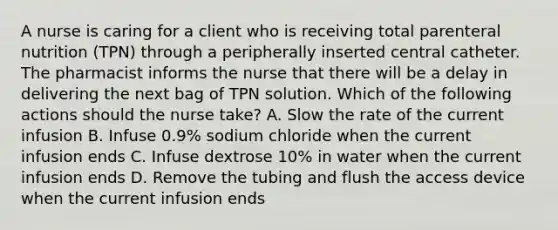 A nurse is caring for a client who is receiving total parenteral nutrition (TPN) through a peripherally inserted central catheter. The pharmacist informs the nurse that there will be a delay in delivering the next bag of TPN solution. Which of the following actions should the nurse take? A. Slow the rate of the current infusion B. Infuse 0.9% sodium chloride when the current infusion ends C. Infuse dextrose 10% in water when the current infusion ends D. Remove the tubing and flush the access device when the current infusion ends