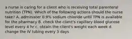 a nurse is caring for a client who is receiving total parenteral nutrition (TPN). Which of the following actions should the nurse take? A. administer 0.9% sodium chloride until TPN is available for the pharmacy B. check the client's capillary blood glucose level every 4 hr c. obtain the client's weight each week d. change the IV tubing every 3 days