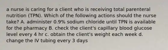 a nurse is caring for a client who is receiving total parenteral nutrition (TPN). Which of the following actions should the nurse take? A. administer 0.9% sodium chloride until TPN is available for the pharmacy B. check the client's capillary blood glucose level every 4 hr c. obtain the client's weight each week d. change the IV tubing every 3 days