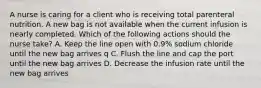 A nurse is caring for a client who is receiving total parenteral nutrition. A new bag is not available when the current infusion is nearly completed. Which of the following actions should the nurse take? A. Keep the line open with 0.9% sodium chloride until the new bag arrives q C. Flush the line and cap the port until the new bag arrives D. Decrease the infusion rate until the new bag arrives