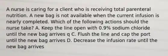 A nurse is caring for a client who is receiving total parenteral nutrition. A new bag is not available when the current infusion is nearly completed. Which of the following actions should the nurse take? A. Keep the line open with 0.9% sodium chloride until the new bag arrives q C. Flush the line and cap the port until the new bag arrives D. Decrease the infusion rate until the new bag arrives