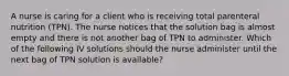 A nurse is caring for a client who is receiving total parenteral nutrition (TPN). The nurse notices that the solution bag is almost empty and there is not another bag of TPN to administer. Which of the following IV solutions should the nurse administer until the next bag of TPN solution is available?