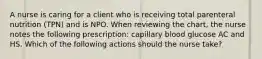 A nurse is caring for a client who is receiving total parenteral nutrition (TPN) and is NPO. When reviewing the chart, the nurse notes the following prescription: capillary blood glucose AC and HS. Which of the following actions should the nurse take?