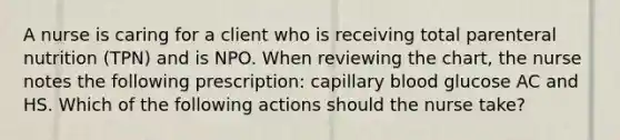 A nurse is caring for a client who is receiving total parenteral nutrition (TPN) and is NPO. When reviewing the chart, the nurse notes the following prescription: capillary blood glucose AC and HS. Which of the following actions should the nurse take?