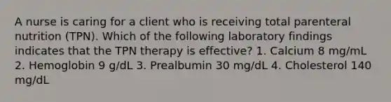 A nurse is caring for a client who is receiving total parenteral nutrition (TPN). Which of the following laboratory findings indicates that the TPN therapy is effective? 1. Calcium 8 mg/mL 2. Hemoglobin 9 g/dL 3. Prealbumin 30 mg/dL 4. Cholesterol 140 mg/dL