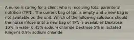 A nurse is caring for a client who is receiving total parenteral nutrition (TPN). The current bag of tpn is empty and a new bag is not available on the unit. Which of the following solutions should the nurse infuse until a new bag of TPN is available? Dextrose 10% in water 0.45% sodium chloride Dextrose 5% in lactated Ringer's 0.9% sodium chloride