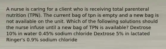 A nurse is caring for a client who is receiving total parenteral nutrition (TPN). The current bag of tpn is empty and a new bag is not available on the unit. Which of the following solutions should the nurse infuse until a new bag of TPN is available? Dextrose 10% in water 0.45% sodium chloride Dextrose 5% in lactated Ringer's 0.9% sodium chloride