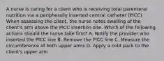 A nurse is caring for a client who is receiving total parenteral nutrition via a peripherally inserted central catheter (PICC). When assessing the client, the nurse notes swelling of the client's arm above the PICC insertion site. Which of the following actions should the nurse take first? A. Notify the provider who inserted the PICC line B. Remove the PICC line C. Measure the circumference of both upper arms D. Apply a cold pack to the client's upper arm