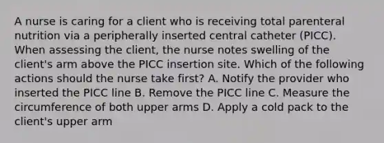 A nurse is caring for a client who is receiving total parenteral nutrition via a peripherally inserted central catheter (PICC). When assessing the client, the nurse notes swelling of the client's arm above the PICC insertion site. Which of the following actions should the nurse take first? A. Notify the provider who inserted the PICC line B. Remove the PICC line C. Measure the circumference of both upper arms D. Apply a cold pack to the client's upper arm