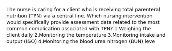 The nurse is caring for a client who is receiving total parenteral nutrition (TPN) via a central line. Which nursing intervention would specifically provide assessment data related to the most common complication associated with TPN? 1.Weighing the client daily 2.Monitoring the temperature 3.Monitoring intake and output (I&O) 4.Monitoring the blood urea nitrogen (BUN) leve