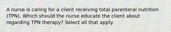 A nurse is caring for a client receiving total parenteral nutrition (TPN). Which should the nurse educate the client about regarding TPN therapy? Select all that apply.