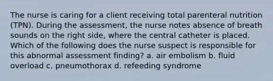 The nurse is caring for a client receiving total parenteral nutrition (TPN). During the assessment, the nurse notes absence of breath sounds on the right side, where the central catheter is placed. Which of the following does the nurse suspect is responsible for this abnormal assessment finding? a. air embolism b. fluid overload c. pneumothorax d. refeeding syndrome