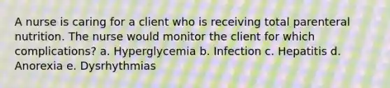 A nurse is caring for a client who is receiving total parenteral nutrition. The nurse would monitor the client for which complications? a. Hyperglycemia b. Infection c. Hepatitis d. Anorexia e. Dysrhythmias