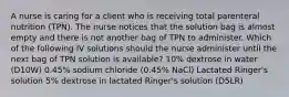 A nurse is caring for a client who is receiving total parenteral nutrition (TPN). The nurse notices that the solution bag is almost empty and there is not another bag of TPN to administer. Which of the following IV solutions should the nurse administer until the next bag of TPN solution is available? 10% dextrose in water (D10W) 0.45% sodium chloride (0.45% NaCl) Lactated Ringer's solution 5% dextrose in lactated Ringer's solution (D5LR)