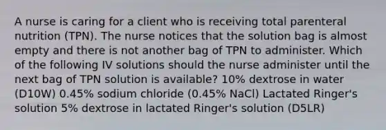 A nurse is caring for a client who is receiving total parenteral nutrition (TPN). The nurse notices that the solution bag is almost empty and there is not another bag of TPN to administer. Which of the following IV solutions should the nurse administer until the next bag of TPN solution is available? 10% dextrose in water (D10W) 0.45% sodium chloride (0.45% NaCl) Lactated Ringer's solution 5% dextrose in lactated Ringer's solution (D5LR)