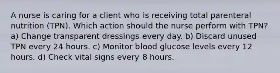 A nurse is caring for a client who is receiving total parenteral nutrition (TPN). Which action should the nurse perform with TPN? a) Change transparent dressings every day. b) Discard unused TPN every 24 hours. c) Monitor blood glucose levels every 12 hours. d) Check vital signs every 8 hours.