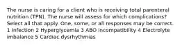 The nurse is caring for a client who is receiving total parenteral nutrition (TPN). The nurse will assess for which complications? Select all that apply. One, some, or all responses may be correct. 1 Infection 2 Hyperglycemia 3 ABO incompatibility 4 Electrolyte imbalance 5 Cardiac dysrhythmias