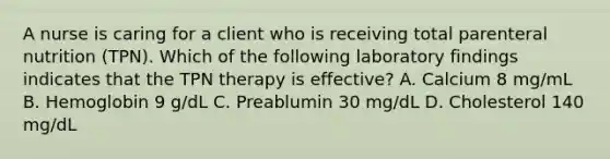 A nurse is caring for a client who is receiving total parenteral nutrition (TPN). Which of the following laboratory findings indicates that the TPN therapy is effective? A. Calcium 8 mg/mL B. Hemoglobin 9 g/dL C. Preablumin 30 mg/dL D. Cholesterol 140 mg/dL