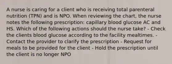 A nurse is caring for a client who is receiving total parenteral nutrition (TPN) and is NPO. When reviewing the chart, the nurse notes the following prescription: capillary blood glucose AC and HS. Which of the following actions should the nurse take? - Check the clients blood glucose according to the facility mealtimes. - Contact the provider to clarify the prescription - Request for meals to be provided for the client - Hold the prescription until the client is no longer NPO