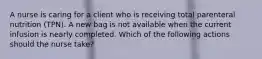 A nurse is caring for a client who is receiving total parenteral nutrition (TPN). A new bag is not available when the current infusion is nearly completed. Which of the following actions should the nurse take?