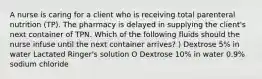 A nurse is caring for a client who is receiving total parenteral nutrition (TP). The pharmacy is delayed in supplying the client's next container of TPN. Which of the following fluids should the nurse infuse until the next container arrives? ) Dextrose 5% in water Lactated Ringer's solution O Dextrose 10% in water 0.9% sodium chloride