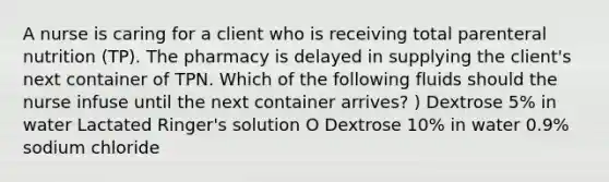 A nurse is caring for a client who is receiving total parenteral nutrition (TP). The pharmacy is delayed in supplying the client's next container of TPN. Which of the following fluids should the nurse infuse until the next container arrives? ) Dextrose 5% in water Lactated Ringer's solution O Dextrose 10% in water 0.9% sodium chloride