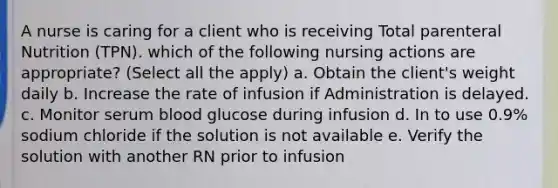 A nurse is caring for a client who is receiving Total parenteral Nutrition (TPN). which of the following nursing actions are appropriate? (Select all the apply) a. Obtain the client's weight daily b. Increase the rate of infusion if Administration is delayed. c. Monitor serum blood glucose during infusion d. In to use 0.9% sodium chloride if the solution is not available e. Verify the solution with another RN prior to infusion