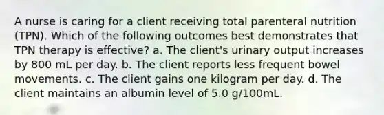 A nurse is caring for a client receiving total parenteral nutrition (TPN). Which of the following outcomes best demonstrates that TPN therapy is effective? a. The client's urinary output increases by 800 mL per day. b. The client reports less frequent bowel movements. c. The client gains one kilogram per day. d. The client maintains an albumin level of 5.0 g/100mL.