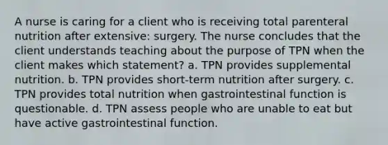 A nurse is caring for a client who is receiving total parenteral nutrition after extensive: surgery. The nurse concludes that the client understands teaching about the purpose of TPN when the client makes which statement? a. TPN provides supplemental nutrition. b. TPN provides short-term nutrition after surgery. c. TPN provides total nutrition when gastrointestinal function is questionable. d. TPN assess people who are unable to eat but have active gastrointestinal function.