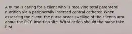 A nurse is caring for a client who is receiving total parenteral nutrition via a peripherally inserted central catheter. When assessing the client, the nurse notes swelling of the client's arm about the PICC insertion site. What action should the nurse take first