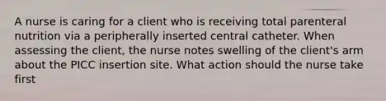 A nurse is caring for a client who is receiving total parenteral nutrition via a peripherally inserted central catheter. When assessing the client, the nurse notes swelling of the client's arm about the PICC insertion site. What action should the nurse take first