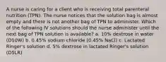 A nurse is caring for a client who is receiving total parenteral nutrition (TPN). The nurse notices that the solution bag is almost empty and there is not another bag of TPN to administer. Which of the following IV solutions should the nurse administer until the next bag of TPN solution is available? a. 10% dextrose in water (D10W) b. 0.45% sodium chloride (0.45% NaCl) c. Lactated Ringer's solution d. 5% dextrose in lactated Ringer's solution (D5LR)