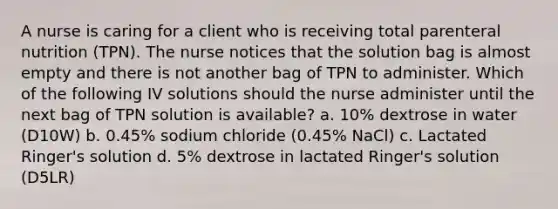 A nurse is caring for a client who is receiving total parenteral nutrition (TPN). The nurse notices that the solution bag is almost empty and there is not another bag of TPN to administer. Which of the following IV solutions should the nurse administer until the next bag of TPN solution is available? a. 10% dextrose in water (D10W) b. 0.45% sodium chloride (0.45% NaCl) c. Lactated Ringer's solution d. 5% dextrose in lactated Ringer's solution (D5LR)