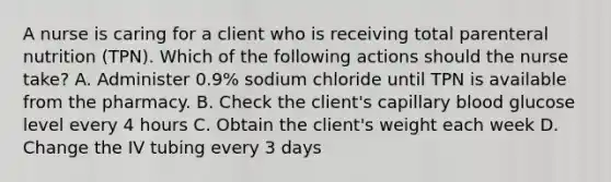 A nurse is caring for a client who is receiving total parenteral nutrition (TPN). Which of the following actions should the nurse take? A. Administer 0.9% sodium chloride until TPN is available from the pharmacy. B. Check the client's capillary blood glucose level every 4 hours C. Obtain the client's weight each week D. Change the IV tubing every 3 days