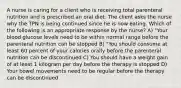 A nurse is caring for a client who is receiving total parenteral nutrition and is prescribed an oral diet. The client asks the nurse why the TPN is being continued since he is now eating. Which of the following is an appropriate response by the nurse? A) "Your blood glucose levels need to be within normal range before the parenteral nutrition can be stopped B) "You should consume at least 60 percent of your calories orally before the parenteral nutrition can be discontinued C) You should have a weight gain of at least 1 kilogram per day before the therapy is stopped D) Your bowel movements need to be regular before the therapy can be discontinued