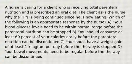 A nurse is caring for a client who is receiving total parenteral nutrition and is prescribed an oral diet. The client asks the nurse why the TPN is being continued since he is now eating. Which of the following is an appropriate response by the nurse? A) "Your blood glucose levels need to be within normal range before the parenteral nutrition can be stopped B) "You should consume at least 60 percent of your calories orally before the parenteral nutrition can be discontinued C) You should have a weight gain of at least 1 kilogram per day before the therapy is stopped D) Your bowel movements need to be regular before the therapy can be discontinued