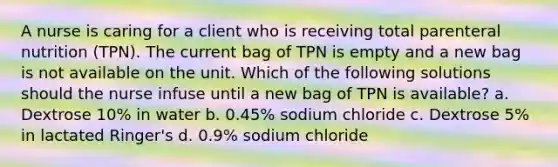 A nurse is caring for a client who is receiving total parenteral nutrition (TPN). The current bag of TPN is empty and a new bag is not available on the unit. Which of the following solutions should the nurse infuse until a new bag of TPN is available? a. Dextrose 10% in water b. 0.45% sodium chloride c. Dextrose 5% in lactated Ringer's d. 0.9% sodium chloride