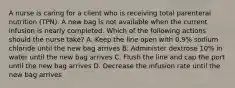 A nurse is caring for a client who is receiving total parenteral nutrition (TPN). A new bag is not available when the current infusion is nearly completed. Which of the following actions should the nurse take? A. Keep the line open with 0.9% sodium chloride until the new bag arrives B. Administer dextrose 10% in water until the new bag arrives C. Flush the line and cap the port until the new bag arrives D. Decrease the infusion rate until the new bag arrives