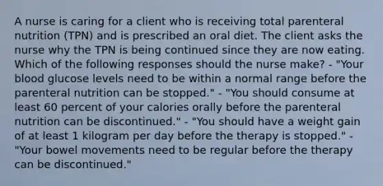 A nurse is caring for a client who is receiving total parenteral nutrition (TPN) and is prescribed an oral diet. The client asks the nurse why the TPN is being continued since they are now eating. Which of the following responses should the nurse make? - "Your blood glucose levels need to be within a normal range before the parenteral nutrition can be stopped." - "You should consume at least 60 percent of your calories orally before the parenteral nutrition can be discontinued." - "You should have a weight gain of at least 1 kilogram per day before the therapy is stopped." - "Your bowel movements need to be regular before the therapy can be discontinued."