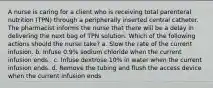 A nurse is caring for a client who is receiving total parenteral nutrition (TPN) through a peripherally inserted central catheter. The pharmacist informs the nurse that there will be a delay in delivering the next bag of TPN solution. Which of the following actions should the nurse take? a. Slow the rate of the current infusion. b. Infuse 0.9% sodium chloride when the current infusion ends . c. Infuse dextrose 10% in water when the current infusion ends. d. Remove the tubing and flush the access device when the current infusion ends