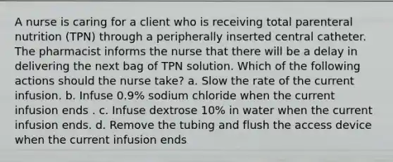 A nurse is caring for a client who is receiving total parenteral nutrition (TPN) through a peripherally inserted central catheter. The pharmacist informs the nurse that there will be a delay in delivering the next bag of TPN solution. Which of the following actions should the nurse take? a. Slow the rate of the current infusion. b. Infuse 0.9% sodium chloride when the current infusion ends . c. Infuse dextrose 10% in water when the current infusion ends. d. Remove the tubing and flush the access device when the current infusion ends