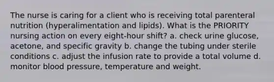 The nurse is caring for a client who is receiving total parenteral nutrition (hyperalimentation and lipids). What is the PRIORITY nursing action on every eight-hour shift? a. check urine glucose, acetone, and specific gravity b. change the tubing under sterile conditions c. adjust the infusion rate to provide a total volume d. monitor blood pressure, temperature and weight.