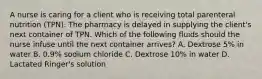 A nurse is caring for a client who is receiving total parenteral nutrition (TPN). The pharmacy is delayed in supplying the client's next container of TPN. Which of the following fluids should the nurse infuse until the next container arrives? A. Dextrose 5% in water B. 0.9% sodium chloride C. Dextrose 10% in water D. Lactated Ringer's solution