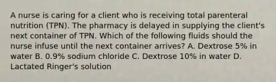 A nurse is caring for a client who is receiving total parenteral nutrition (TPN). The pharmacy is delayed in supplying the client's next container of TPN. Which of the following fluids should the nurse infuse until the next container arrives? A. Dextrose 5% in water B. 0.9% sodium chloride C. Dextrose 10% in water D. Lactated Ringer's solution