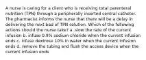 A nurse is caring for a client who is receiving total parenteral nutrition (TPN) through a peripherally inserted central catheter. The pharmacist informs the nurse that there will be a delay in delivering the next bad of TPN solution. Which of the following actions should the nurse take? a. slow the rate of the current infusion b. infuse 0.9% sodium chloride when the current infusion ends c. infuse dextrose 10% in water when the current infusion ends d. remove the tubing and flush the access device when the current infusion ends