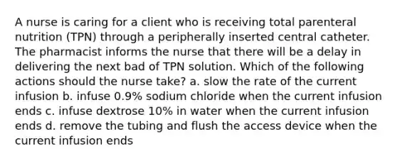 A nurse is caring for a client who is receiving total parenteral nutrition (TPN) through a peripherally inserted central catheter. The pharmacist informs the nurse that there will be a delay in delivering the next bad of TPN solution. Which of the following actions should the nurse take? a. slow the rate of the current infusion b. infuse 0.9% sodium chloride when the current infusion ends c. infuse dextrose 10% in water when the current infusion ends d. remove the tubing and flush the access device when the current infusion ends