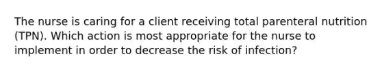 The nurse is caring for a client receiving total parenteral nutrition (TPN). Which action is most appropriate for the nurse to implement in order to decrease the risk of infection?