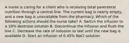 A nurse is caring for a client who is receiving total parenteral nutrition through a central line. The current bag is nearly empty, and a new bag is unavailable from the pharmacy. Which of the following actions should the nurse take? A. Switch the infusion to a 10% dextrose solution B. Discontinue the infusion and flush the line C. Decrease the rate of indusion to last until the new bag is available D. Start an infusion of 0.45% NaCl solution