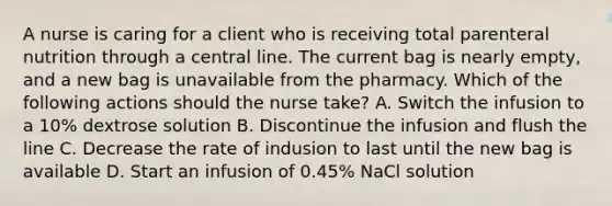 A nurse is caring for a client who is receiving total parenteral nutrition through a central line. The current bag is nearly empty, and a new bag is unavailable from the pharmacy. Which of the following actions should the nurse take? A. Switch the infusion to a 10% dextrose solution B. Discontinue the infusion and flush the line C. Decrease the rate of indusion to last until the new bag is available D. Start an infusion of 0.45% NaCl solution